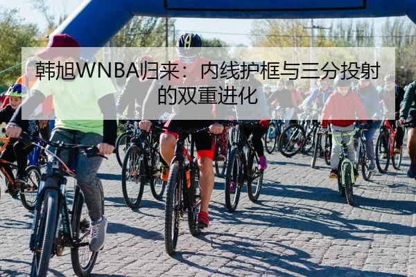 韩旭WNBA归来：内线护框与三分投射的双重进化